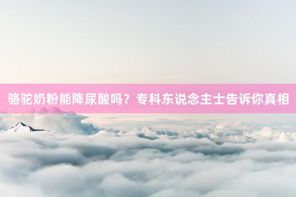 骆驼奶粉能降尿酸吗？专科东说念主士告诉你真相
